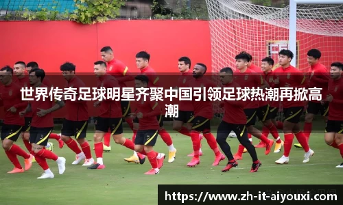 世界传奇足球明星齐聚中国引领足球热潮再掀高潮